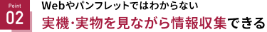 Point 02 実機・実物を見ながら情報収集できる