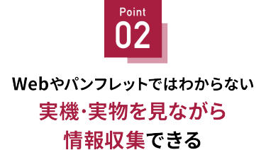 Point 02 実機・実物を見ながら情報収集できる