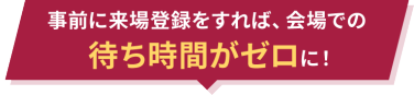 事前に来場登録をすれば、会場での待ち時間がゼロに！