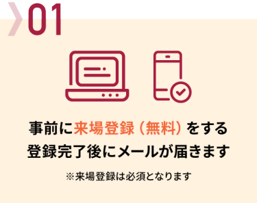 01 事前に来場登録（無料）をする → 登録完了後にメールが届きます