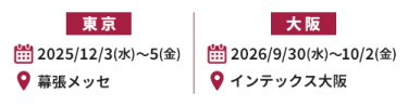 東京展：2025/12/3(水)～5(金) @幕張メッセ、大阪展：2026/9/30(水)～10/2(金) @インテックス大阪