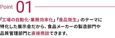 Point 01：工場の自動化・業務効率化、食品衛生のテーマに特化した展示会だから、食品メーカーの製造部門や品質管理部門と直接商談できます。