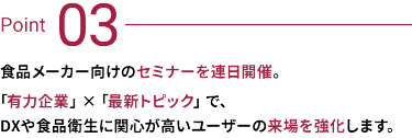 Point 03：食品メーカー向けのセミナーを連日開催。有力企業×最新トピックで、DXや食品衛生に関心が高いユーザーの来場を強化します。
