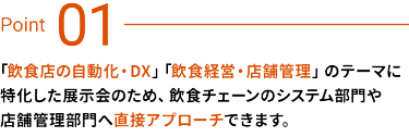 Point 01：飲食店の自動化・DX、飲食経営・店舗管理のテーマに特化した展示会のため、飲食チェーンのシステム部門や店舗管理部門へ直接アプローチできます。