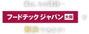 実はその課題… フードテック ジャパン 大阪で解決できます！