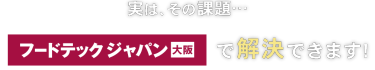 実はその課題… フードテック ジャパン 大阪で解決できます！