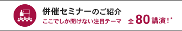併催セミナーのご紹介 ここでしか聞けない注目テーマ 全80講演！