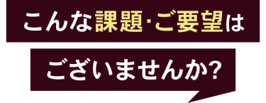 こんな課題・ご要望はございませんか？