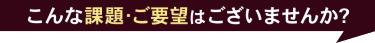 こんな課題・ご要望はございませんか？