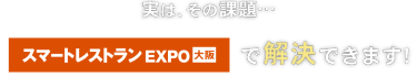 実はその課題… スマートレストラン EXPO 大阪で解決できます！