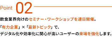 Point 03：飲食業界向けのセミナー・ワークショップを連日開催。有力企業×最新トピックで、デジタル化や効率化に関心が高いユーザーの来場を強化します。
