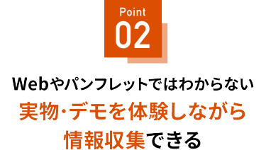 Point 02 実機・実物を見ながら情報収集できる