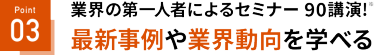 Point 03 最新事例や業界動向を学べる