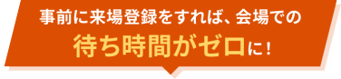 事前に来場登録をすれば、会場での待ち時間がゼロに！