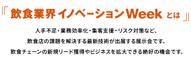 『飲食業界イノベーションWeek とは』人手不足・業務効率化・集客支援・リスク対策など、飲食店の課題を解決する最新技術が出展する展示会です。飲食チェーンの新規リード獲得やビジネスを拡大できる絶好の機会です。