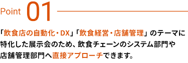 Point01　「飲食店の自動化・DX」「飲食経営・店舗管理」のテーマに特化した展示会のため、飲食チェーンのシステム部門や店舗管理部門へ直接アプローチできます。
