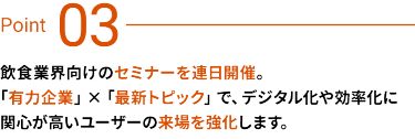 Point03　飲食業界向けのセミナーを連日開催。「有力企業」×「最新トピック」で、デジタル化や効率化に関心が高いユーザーの来場を強化します。