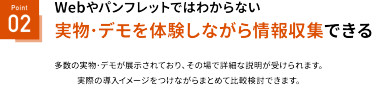 Webやパンフレットでは分からない実機・実物を見ながら情報収集できる