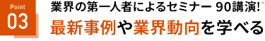 業界第一人者によるセミナー90講演*　最新事例や業界動向を学べる