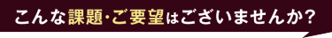 こんな課題・ご要望はございませんか？