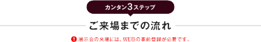 カンタン3ステップ　ご来場までの流れ　※展示会の来場には、WEBの事前登録が必要です。