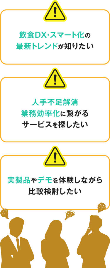 飲食DX・スマート化の 最新トレンドが知りたい 人手不足解消 業務効率化に繋がる サービスを探したい 実製品やデモを 体験しながら 比較検討したい