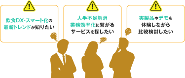 飲食DX・スマート化の 最新トレンドが知りたい 人手不足解消 業務効率化に繋がる サービスを探したい 実製品やデモを 体験しながら 比較検討したい