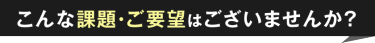 こんな課題・ご要望はございませんか？